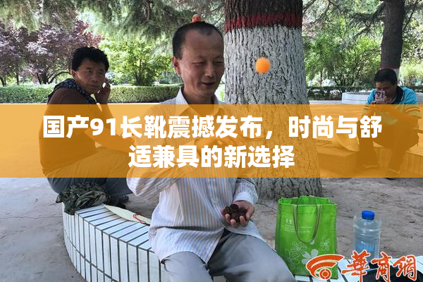 国产91长靴震撼发布，时尚与舒适兼具的新选择