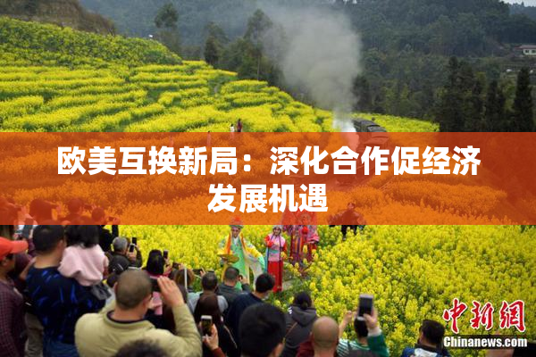 欧美互换新局：深化合作促经济发展机遇