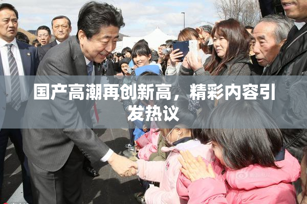 国产高潮再创新高，精彩内容引发热议