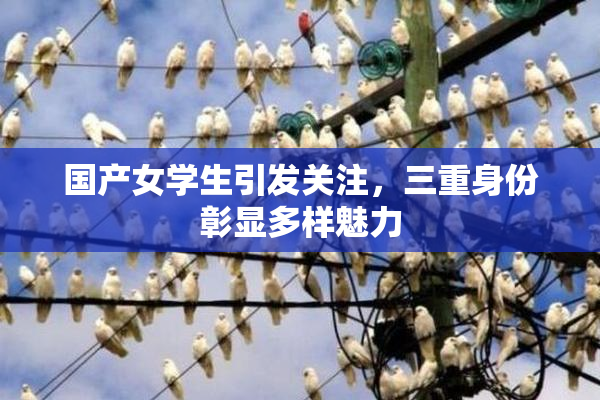 国产女学生引发关注，三重身份彰显多样魅力