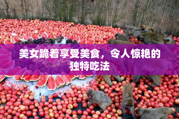 美女跪着享受美食，令人惊艳的独特吃法