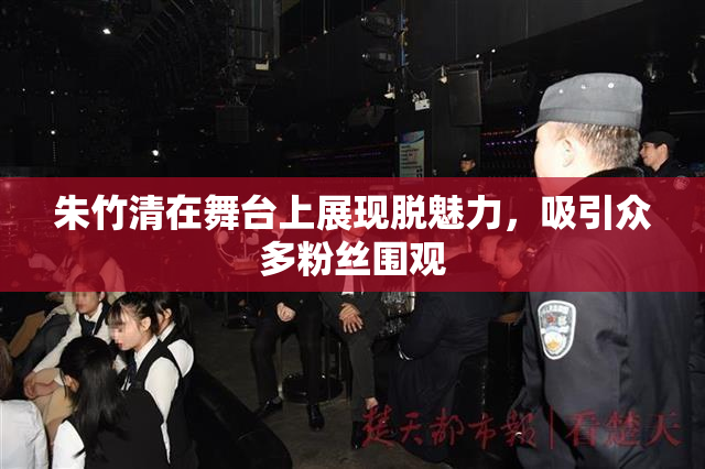 朱竹清在舞台上展现脱魅力，吸引众多粉丝围观