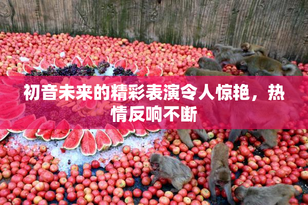 初音未来的精彩表演令人惊艳，热情反响不断