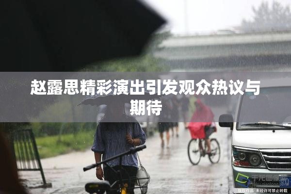 赵露思精彩演出引发观众热议与期待