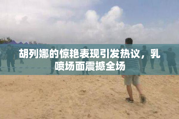 胡列娜的惊艳表现引发热议，乳喷场面震撼全场