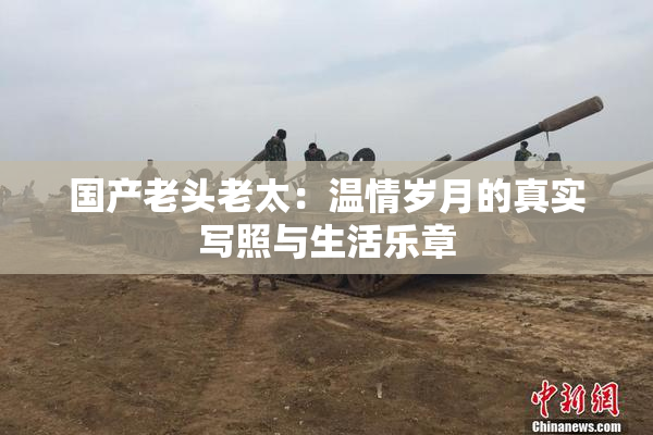 国产老头老太：温情岁月的真实写照与生活乐章