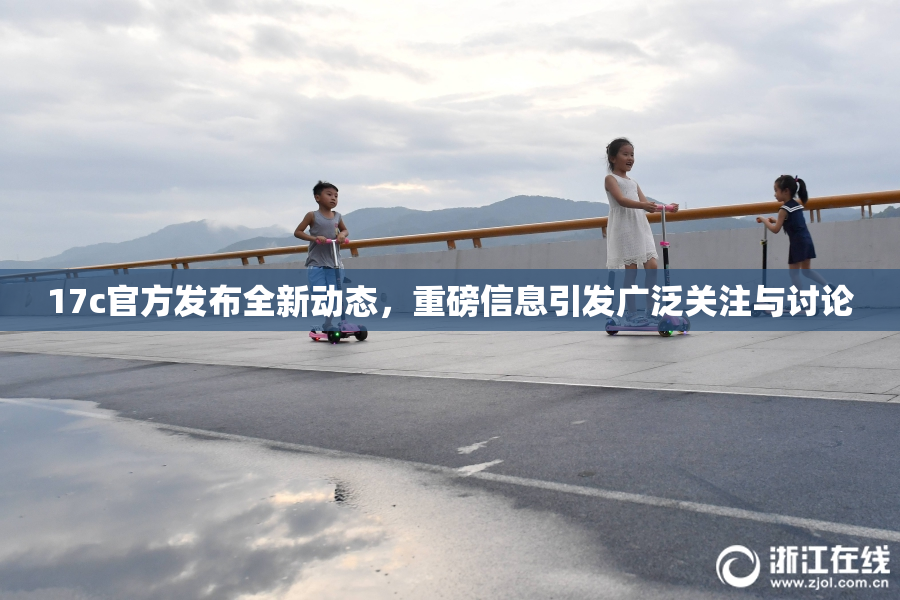 17c官方发布全新动态，重磅信息引发广泛关注与讨论