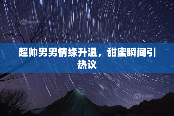超帅男男情缘升温，甜蜜瞬间引热议