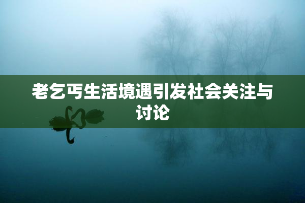 老乞丐生活境遇引发社会关注与讨论