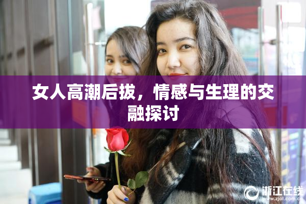 女人高潮后拔，情感与生理的交融探讨