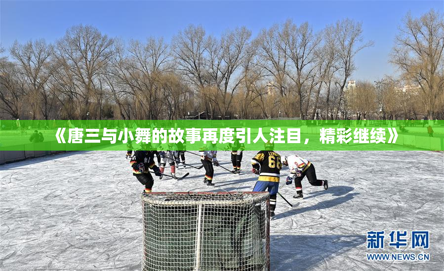 《唐三与小舞的故事再度引人注目，精彩继续》