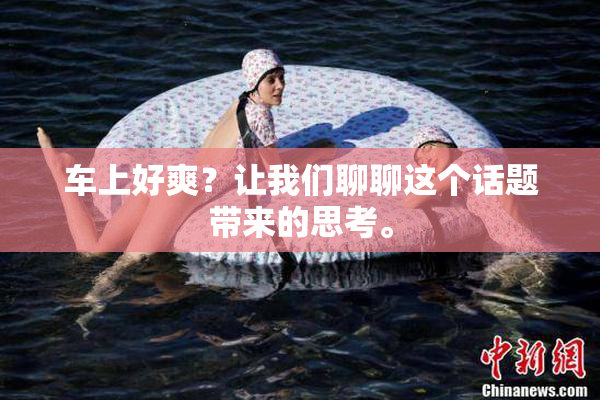 车上好爽？让我们聊聊这个话题带来的思考。
