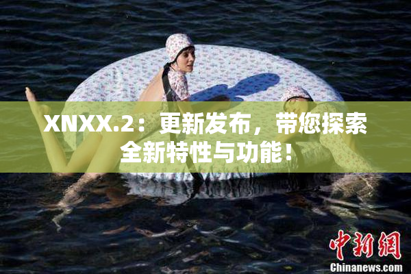 XNXX.2：更新发布，带您探索全新特性与功能！