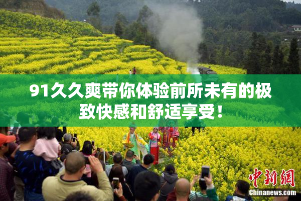 91久久爽带你体验前所未有的极致快感和舒适享受！