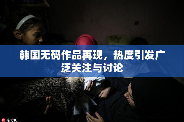 韩国无码作品再现，热度引发广泛关注与讨论