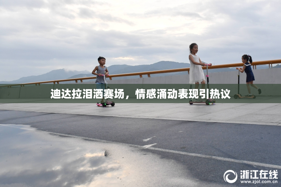 迪达拉泪洒赛场，情感涌动表现引热议