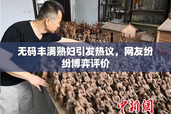 无码丰满熟妇引发热议，网友纷纷博弈评价
