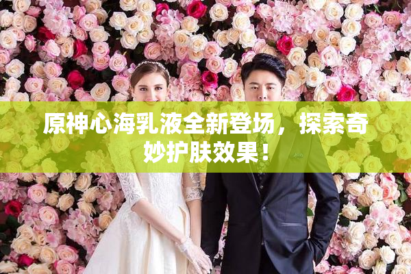原神心海乳液全新登场，探索奇妙护肤效果！