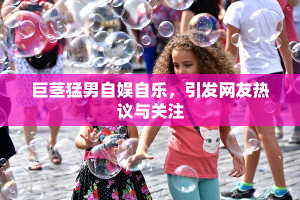 巨茎猛男自娱自乐，引发网友热议与关注