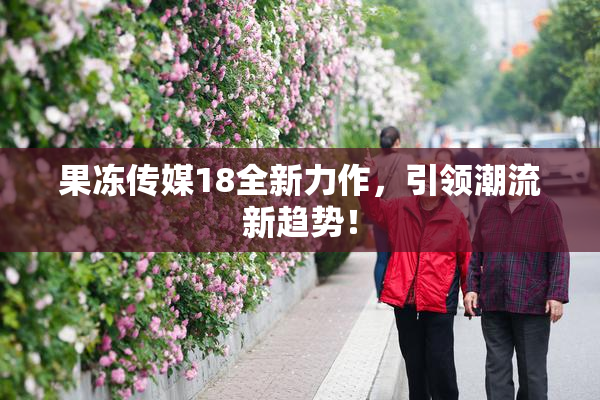 果冻传媒18全新力作，引领潮流新趋势！