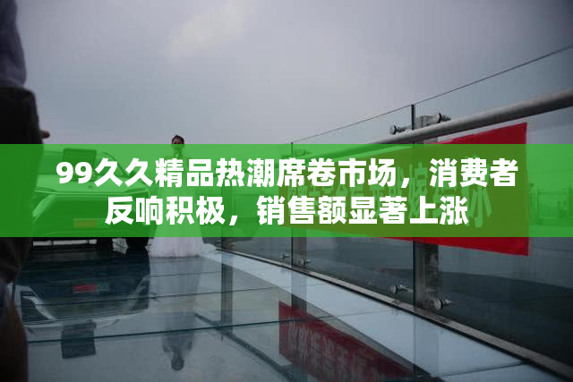 99久久精品热潮席卷市场，消费者反响积极，销售额显著上涨