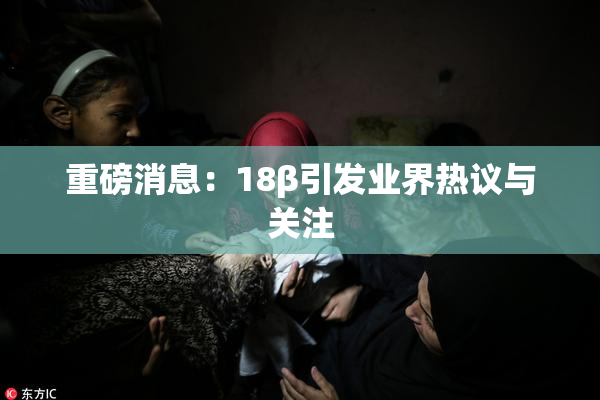 重磅消息：18β引发业界热议与关注