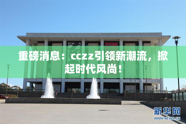 重磅消息：cczz引领新潮流，掀起时代风尚！