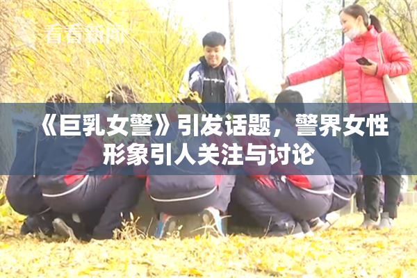 《巨乳女警》引发话题，警界女性形象引人关注与讨论