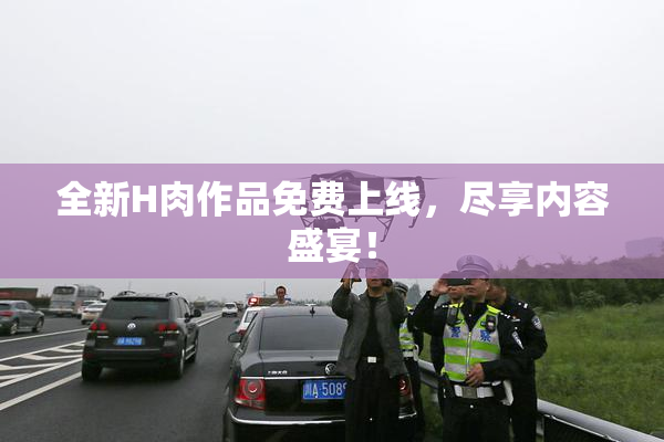 全新H肉作品免费上线，尽享内容盛宴！