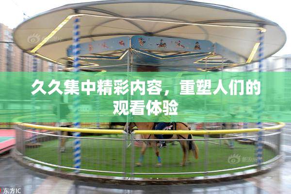 久久集中精彩内容，重塑人们的观看体验