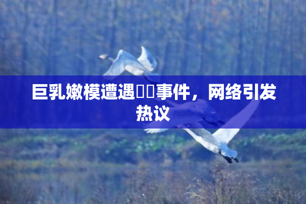 巨乳嫩模遭遇❌‌事件，网络引发热议