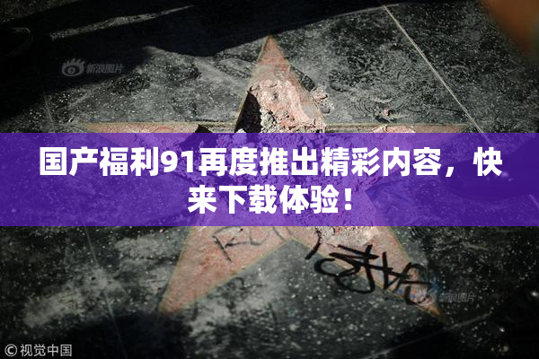 国产福利91再度推出精彩内容，快来下载体验！