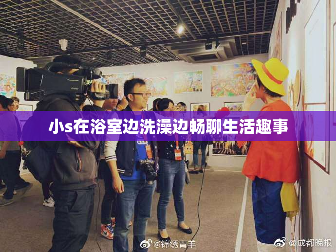 小s在浴室边洗澡边畅聊生活趣事