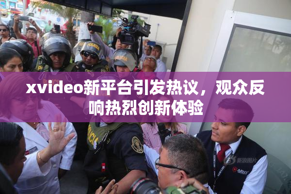 xvideo新平台引发热议，观众反响热烈创新体验