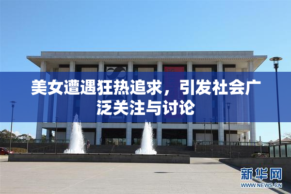 美女遭遇狂热追求，引发社会广泛关注与讨论