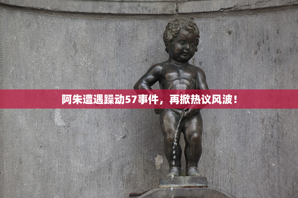 阿朱遭遇躁动57事件，再掀热议风波！