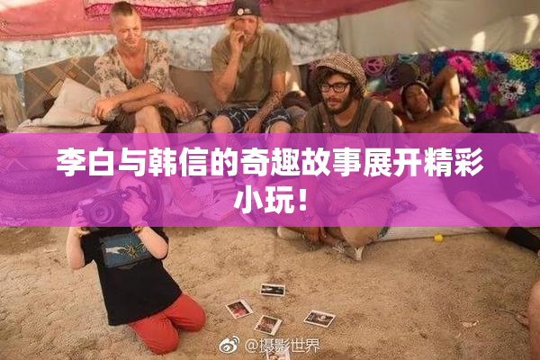 李白与韩信的奇趣故事展开精彩小玩！