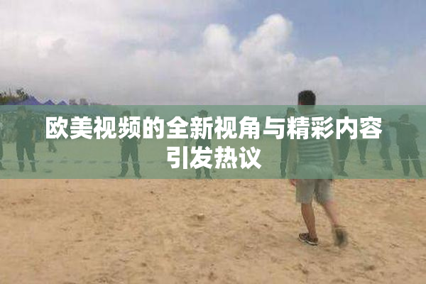 欧美视频的全新视角与精彩内容引发热议