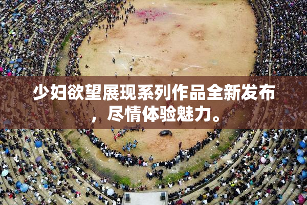 少妇欲望展现系列作品全新发布，尽情体验魅力。