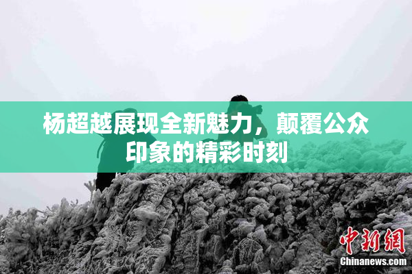杨超越展现全新魅力，颠覆公众印象的精彩时刻
