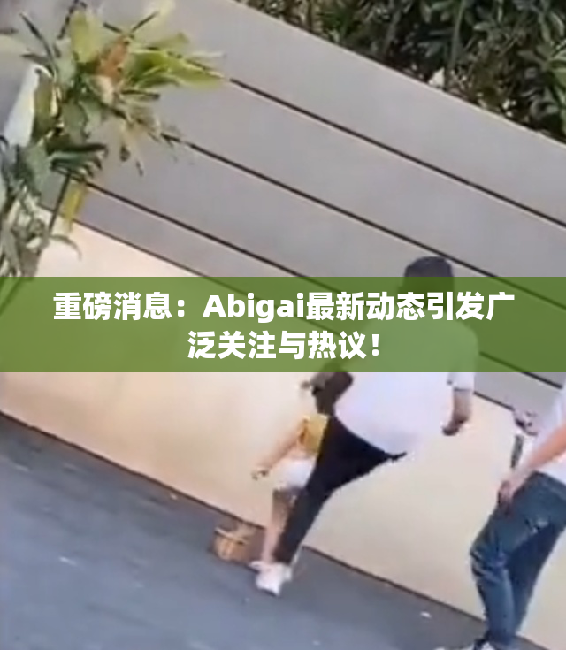 重磅消息：Abigai最新动态引发广泛关注与热议！