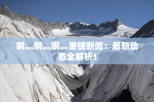 啊灬啊灬啊灬重磅新闻：最新动态全解析！