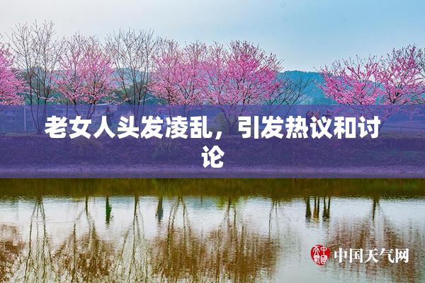 老女人头发凌乱，引发热议和讨论