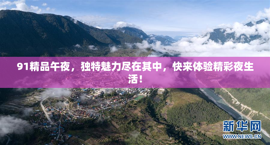 91精品午夜，独特魅力尽在其中，快来体验精彩夜生活！