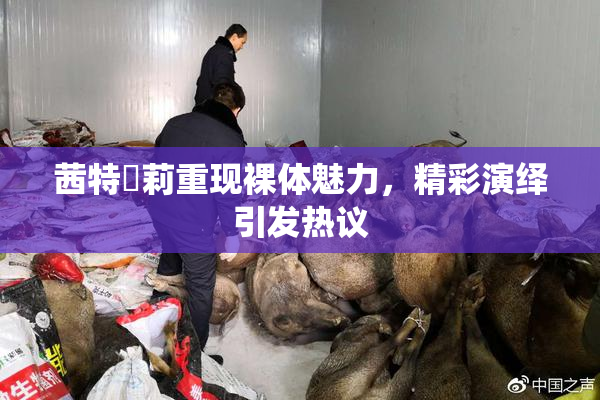 茜特菈莉重现裸体魅力，精彩演绎引发热议