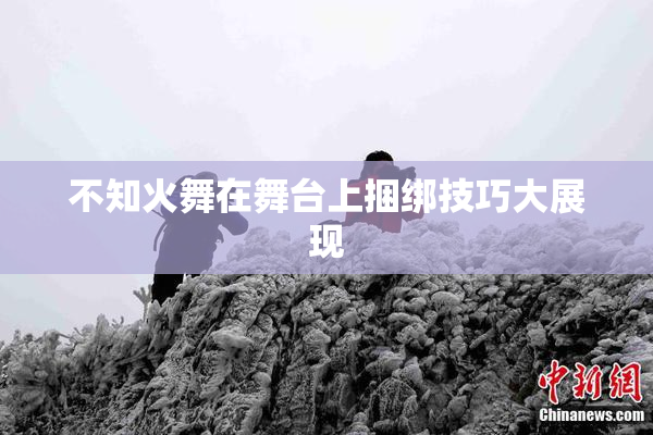 不知火舞在舞台上捆绑技巧大展现