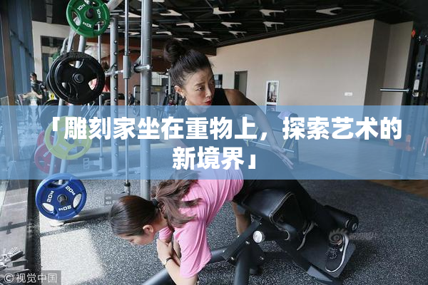 「雕刻家坐在重物上，探索艺术的新境界」