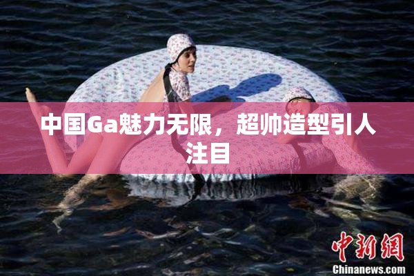 中国Ga魅力无限，超帅造型引人注目