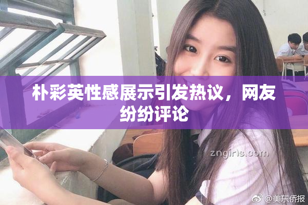 朴彩英性感展示引发热议，网友纷纷评论