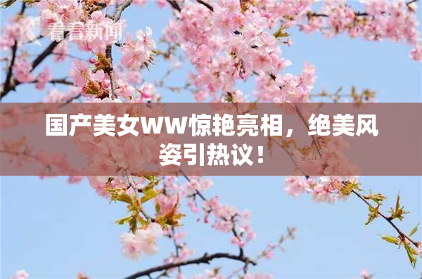 国产美女WW惊艳亮相，绝美风姿引热议！